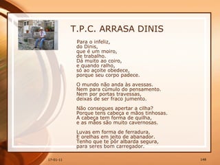 T.P.C. ARRASA DINIS Para o infeliz,  do Dinis,  que é um moiro,  de trabalho.  Dá muito ao coiro,  e quando ralho,  só ao açoite obedece,  porque seu corpo padece.  O mundo não anda às avessas.  Nem para cúmulo do pensamento.  Nem por portas travessas,  deixas de ser fraco jumento.  Não consegues apertar a cilha?  Porque tens cabeça e mãos tinhosas.  A cabeça tem forma de quilha,  e as mãos são muito cavernosas.  Luvas em forma de ferradura,  E orelhas em jeito de abanador.  Tenho que te pôr albarda segura,  para seres bom carregador.  