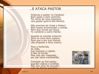 … E ATACA PASTOR Andavas a pastar na Cardosa!  Bom pasto e bom caminho.  Por seres de raça manhosa,  vais pastar para A-DO-Moinho.  Não precisas da Vinda e Pastor!  Bem posso encomendar o caixão.  Nem que zorras por favor.  Te venderei a outro Patrão.  Quando te mandar enterrar.  Será no cimo dum outeiro.  Para que o teu mal cheirar,  não empeste o Povo inteiro.  Para o fanfarrão,  do João,  que esquece o cajado,  e fala no ferrão.  Mas vais sair magoado,  por dar tanto trambolhão.  Compete ao Fiel pastor,  guardar cabras e ovelhas.  Não tem jeito de lavrador,  nem de formar parelhas.  