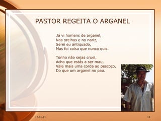 PASTOR REGEITA O ARGANEL Já vi homens de arganel,  Nas orelhas e no nariz,  Serei eu antiquado,  Mas foi coisa que nunca quis.  Tonho não sejas cruel,  Acho que estás a ser mau,  Vale mais uma corda ao pescoço,  Do que um arganel no pau. 