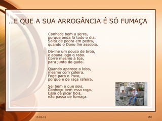… E QUE A SUA ARROGÂNCIA É SÓ FUMAÇA Conhece bem a serra,  porque anda lá todo o dia.  Salta de pedra em pedra,  quando o Dono lhe assobia.  Dá-lhe um pouco de broa,  e abana logo o rabo.  Corre mesmo à toa,  para junto do gado.  Quando aparece o lobo,  mesmo com coleira.  Foge para o Povo,  porque é de raça rafeira.  Sei bem o que sois.  Conheço bem essa raça.  Essa de picar bois,  não passa de fumaça. 