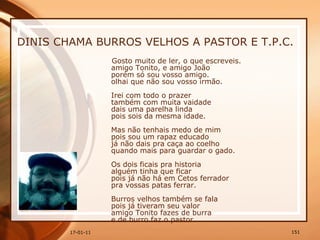 DINIS CHAMA BURROS VELHOS A PASTOR E T.P.C. Gosto muito de ler, o que escreveis.  amigo Tonito, e amigo João  porém só sou vosso amigo.  olhai que não sou vosso irmão.  Irei com todo o prazer  também com muita vaidade  dais uma parelha linda  pois sois da mesma idade.  Mas não tenhais medo de mim  pois sou um rapaz educado  já não dais pra caça ao coelho  quando mais para guardar o gado.  Os dois ficais pra historia  alguém tinha que ficar  pois já não há em Cetos ferrador  pra vossas patas ferrar.  Burros velhos também se fala  pois já tiveram seu valor  amigo Tonito fazes de burra  e de burro faz o pastor.  
