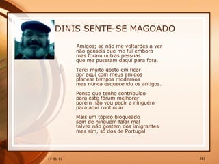 DINIS SENTE-SE MAGOADO Amigos; se não me voltardes a ver  não penseis que me fui embora  mas foram outras pessoas  que me puseram daqui para fora.  Terei muito gosto em ficar  por aqui com meus amigos  planear tempos modernos  mas nunca esquecendo os antigos.  Penso que tenho contribuído  para este fórum melhorar  porém não vou pedir a ninguém  para aqui continuar.  Mais um tópico bloqueado  sem de ninguém falar mal  talvez não gostem dos imigrantes  mas sim, só dos de Portugal   