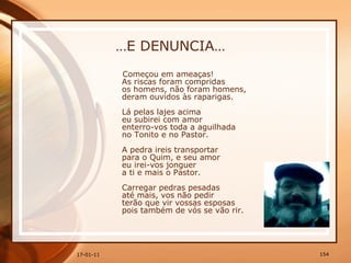 … E DENUNCIA… Começou em ameaças!  As riscas foram compridas  os homens, não foram homens,  deram ouvidos às raparigas.  Lá pelas lajes acima  eu subirei com amor  enterro-vos toda a aguilhada  no Tonito e no Pastor.  A pedra ireis transportar  para o Quim, e seu amor  eu irei-vos jonguer  a ti e mais o Pastor.  Carregar pedras pesadas  até mais, vos não pedir  terão que vir vossas esposas  pois também de vós se vão rir.   