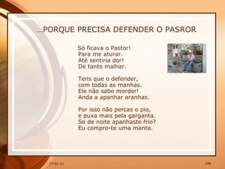 … PORQUE PRECISA DEFENDER O PASROR Só ficava o Pastor!  Para me aturar.  Até sentiria dor!  De tanto malhar.  Tens que o defender,  com todas as manhas.  Ele não sabe morder!  Anda a apanhar aranhas.  Por isso não percas o pio,  e puxa mais pela garganta.  Se de noite apanhaste frio?  Eu compro-te uma manta. 