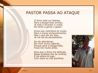 PASTOR PASSA AO ATAQUE O Dinis está um fadista,  Para a desgarrada animar,  Já está a levantar a crista,  De tanto a gente o gabar.  Dizes que contribuis-te muito,  Para o nosso enriquecimento,  Mas o que ele diz aqui,  Já me sai do pensamento.  Se ele abandonar,  Em mim nunca baterás,  Porque para a desgarrada,  Ficas-me muito atrás.  Para que o Dinis me defenda,  Basta assobiar-lhe às orelhas,  E ele ataca-te logo,  Com duas ou três parelhas.  