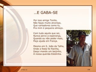 … E GABA-SE Por isso amigo Tonito,  Não faças muito alvoroço,  Que cantadores como tu,  Pra mim é pequeno almoço.  Com tudo aquilo que sei,  Nunca perco a esperança,  Quando eu não poder mais,  Peço ajuda em França.  Mesmo em S. João da Talha,  Onde a festa foi Rainha,  Daqui mando um beijinho,  À nossa querida Estelinha. 