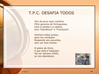 T.P.C. DESAFIA TODOS Sou da pura raça Lusitana.  Filho genuíno de Portugueses.  Com a caneta e a catana,  avio "Helvéticos" e "Franceses".  Venham todos juntos,  para me combater.  Respondo aos assuntos,  sem um leve tremer.  O pobre do Dinis,  é que está a fraquejar.  Vai ser sempre infeliz,  se nos abandonar.  