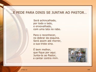… E PEDE PARA DINIS SE JUNTAR AO PASTOR… Será achincalhado,  por todo o lado,  e enxovalhado,  com uma lata no rabo.  Para o reconhecer,  no dobrar da esquina.  Será assim até morrer,  a sua triste sina.  É bem melhor,  que fique por aqui.  Junta-te ao Pastor,  a cantar contra mim. 