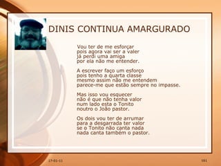DINIS CONTINUA AMARGURADO Vou ter de me esforçar  pois agora vai ser a valer  já perdi uma amiga  por ela não me entender.  A escrever faço um esforço  pois tenho a quarta classe  mesmo assim não me entendem  parece-me que estão sempre no impasse.  Mas isso vou esquecer  não é que não tenha valor  num lado esta o Tonito  noutro o João pastor.  Os dois vou ter de arrumar  para a desgarrada ter valor  se o Tonito não canta nada  nada canta também o pastor.  