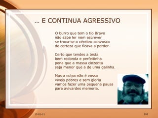 …  E CONTINUA AGRESSIVO O burro que tem o tio Bravo  não sabe ler nem escrever  se troca-se o cérebro convosco  de certeza que ficava a perder.  Certo que tendes a testa  bem redonda e perfeitinha  pena que a massa cinzenta  seja menor que a de uma galinha.  Mas a culpa não é vossa  viveis pobres e sem gloria  vamos fazer uma pequena pausa  para avivardes memoria.  