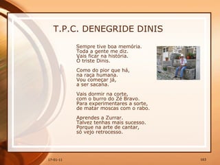 T.P.C. DENEGRIDE DINIS Sempre tive boa memória.  Toda a gente me diz.  Vais ficar na história.  Ó triste Dinis.  Como do pior que há,  na raça humana.  Vou começar já,  a ser sacana.  Vais dormir na corte,  com o burro do Zé Bravo.  Para experimentares a sorte,  de matar moscas com o rabo.  Aprendes a Zurrar.  Talvez tenhas mais sucesso.  Porque na arte de cantar,  só vejo retrocesso.  