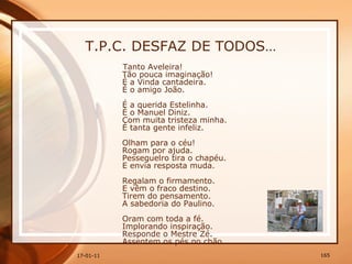 T.P.C. DESFAZ DE TODOS… Tanto Aveleira!  Tão pouca imaginação!  É a Vinda cantadeira.  É o amigo João.  É a querida Estelinha.  É o Manuel Diniz.  Com muita tristeza minha.  É tanta gente infeliz.  Olham para o céu!  Rogam por ajuda.  Pesseguelro tira o chapéu.  E envia resposta muda.  Regalam o firmamento.  E vêm o fraco destino.  Tirem do pensamento.  A sabedoria do Paulino.  Oram com toda a fé.  Implorando inspiração.  Responde o Mestre Zé.  Assentem os pés no chão.    