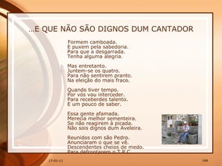 … E QUE NÃO SÃO DIGNOS DUM CANTADOR Formem camboada.  E puxem pela sabedoria.  Para que a desgarrada.  Tenha alguma alegria.  Mas entretanto.  Juntem-se os quatro.  Para não sentirem pranto.  Na eleição do mais fraco.  Quando tiver tempo.  Por vós vou interceder.  Para receberdes talento.  E um pouco de saber.  Essa gente afamada.  Merecia melhor sementeira.  Se não reagirem à picada.  Não sois dignos dum Aveleira.  Reunidos com são Pedro.  Anunciaram o que se vê.  Descendentes cheios de medo.  Para defrontarem o T.P.C.  