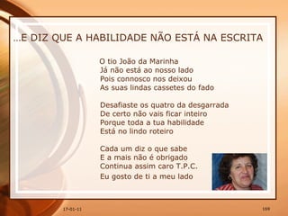 … E DIZ QUE A HABILIDADE NÃO ESTÁ NA ESCRITA O tio João da Marinha  Já não está ao nosso lado  Pois connosco nos deixou  As suas lindas cassetes do fado  Desafiaste os quatro da desgarrada  De certo não vais ficar inteiro  Porque toda a tua habilidade  Está no lindo roteiro  Cada um diz o que sabe  E a mais não é obrigado  Continua assim caro T.P.C.  Eu gosto de ti a meu lado   