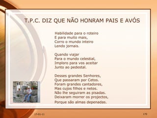 T.P.C. DIZ QUE NÃO HONRAM PAIS E AVÓS Habilidade para o roteiro  E para muito mais,  Corro o mundo inteiro  Lendo jornais.  Quando viajar  Para o mundo celestial,  Imploro para vos aceitar  Junto ao pedestal.  Desses grandes Senhores,  Que passaram por Cetos.  Foram grandes cantadores,  Mas cujos filhos e netos.  Não lhe seguiram as pisadas.  Deixaram morrer os projectos,  Porque são almas depenadas.   