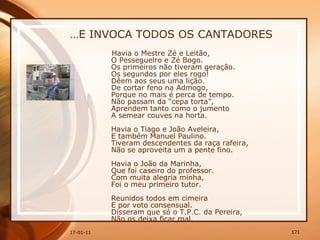 … E INVOCA TODOS OS CANTADORES Havia o Mestre Zé e Leitão,  O Pesseguelro e Zé Bogo.  Os primeiros não tiveram geração.  Os segundos por eles rogo!  Dêem aos seus uma lição.  De cortar feno na Admogo,  Porque no mais é perca de tempo.  Não passam da “cepa torta”,  Aprendem tanto como o jumento  A semear couves na horta.  Havia o Tiago e João Aveleira,  E também Manuel Paulino.  Tiveram descendentes da raça rafeira,  Não se aproveita um a pente fino.  Havia o João da Marinha,  Que foi caseiro do professor.  Com muita alegria minha,  Foi o meu primeiro tutor.  Reunidos todos em cimeira  E por voto consensual.  Disseram que só o T.P.C. da Pereira,  Não os deixa ficar mal. 