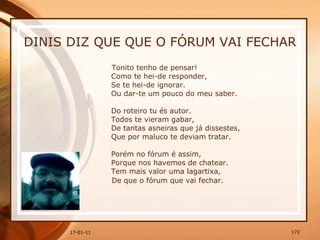 DINIS DIZ QUE QUE O FÓRUM VAI FECHAR Tonito tenho de pensar!  Como te hei-de responder,  Se te hei-de ignorar.  Ou dar-te um pouco do meu saber.  Do roteiro tu és autor.  Todos te vieram gabar,  De tantas asneiras que já dissestes,  Que por maluco te deviam tratar.  Porém no fórum é assim,  Porque nos havemos de chatear.  Tem mais valor uma lagartixa,  De que o fórum que vai fechar. 