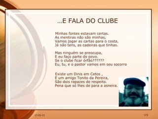 … E FALA DO CLUBE Minhas fontes estavam certas.  As mentiras não são minhas,  Vamos jogar as cartas para o costa,  Já não tens, as cadeiras que tinhas.  Mas ninguém se preocupa,  E eu faço parte do povo.  Se o clube ficar órfão??????  Eu, tu, e o pastor vamos em seu socorro  Existe um Dinis em Cetos ,  E um amigo Tonito da Pereira,  São dois rapazes de respeito.  Pena que só lhes de para a asneira.  