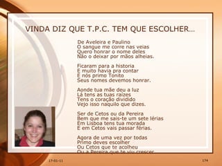 VINDA DIZ QUE T.P.C. TEM QUE ESCOLHER… De Aveleira e Paulino  O sangue me corre nas veias  Quero honrar o nome deles  Não o deixar por mãos alheias.  Ficaram para a historia  E muito havia pra contar  E nós primo Tonito  Seus nomes devemos honrar.  Aonde tua mãe deu a luz  Lá tens as tuas raízes  Tens o coração dividido  Vejo isso naquilo que dizes.  Ser de Cetos ou da Pereira  Bem que me sais-te um sete lérias  Em Lisboa tens tua morada  E em Cetos vais passar férias.  Agora de uma vez por todas  Primo deves escolher  Ou Cetos que te acolheu  Ou a Pereira que te viu crescer.  