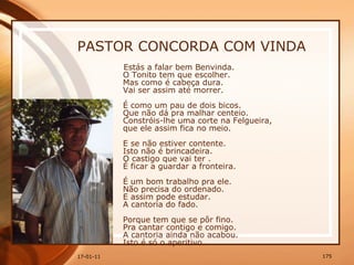PASTOR CONCORDA COM VINDA Estás a falar bem Benvinda.  O Tonito tem que escolher.  Mas como é cabeça dura.  Vai ser assim até morrer.  É como um pau de dois bicos.  Que não dá pra malhar centeio.  Constróis-lhe uma corte na Felgueira,  que ele assim fica no meio.  E se não estiver contente.  Isto não é brincadeira.  O castigo que vai ter .  É ficar a guardar a fronteira.  É um bom trabalho pra ele.  Não precisa do ordenado.  E assim pode estudar.  A cantoria do fado.  Porque tem que se pôr fino.  Pra cantar contigo e comigo.  A cantoria ainda não acabou.  Isto é só o aperitivo. 