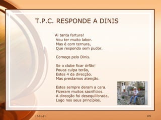 T.P.C. RESPONDE A DINIS Ai tanta fartura!  Vou ter muito labor.  Mas é com ternura,  Que respondo sem pudor.  Começo pelo Dinis.  Se o clube ficar órfão!  Pouca culpa terão,  Estes 4 da direcção.  Mas prestamos atenção.  Estes sempre deram a cara.  Fizeram muitos sacrifícios.  A direcção foi desequilibrada,  Logo nos seus princípios.  