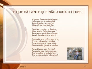 … E QUE HÁ GENTE QUE NÃO AJUDA O CLUBE Alguns fizeram-se eleger,  Com pouca motivação,  Para ajudar a crescer,  Tão nobre instituição.  Contas comigo e Pastor,  Mas ainda falta tempo.  Para com carinho e amor,  Ao clube dar-mos alento.  Quando nos reformarmos,  E com elevada coesão,  Dele vamos ocuparmos,  Com muita garra e união.  Se o fórum vai fechar?  Só pode ser brincadeira.  Ou te pões a adivinhar.  Ou terás noticia pioneira?   
