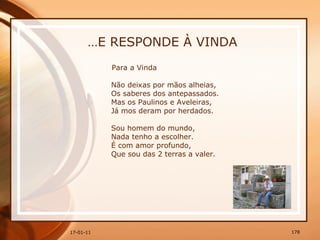 … E RESPONDE À VINDA Para a Vinda  Não deixas por mãos alheias,  Os saberes dos antepassados.  Mas os Paulinos e Aveleiras,  Já mos deram por herdados.  Sou homem do mundo,  Nada tenho a escolher.  É com amor profundo,  Que sou das 2 terras a valer.  