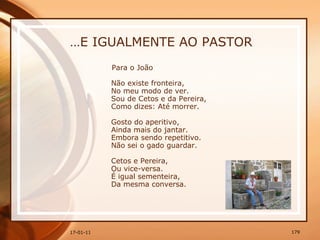 … E IGUALMENTE AO PASTOR Para o João  Não existe fronteira,  No meu modo de ver.  Sou de Cetos e da Pereira,  Como dizes: Até morrer.  Gosto do aperitivo,  Ainda mais do jantar.  Embora sendo repetitivo.  Não sei o gado guardar.  Cetos e Pereira,  Ou vice-versa.  É igual sementeira,  Da mesma conversa. 
