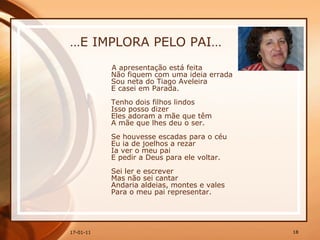 … E IMPLORA PELO PAI… A apresentação está feita  Não fiquem com uma ideia errada  Sou neta do Tiago Aveleira  E casei em Parada.  Tenho dois filhos lindos  Isso posso dizer  Eles adoram a mãe que têm  A mãe que lhes deu o ser.  Se houvesse escadas para o céu  Eu ia de joelhos a rezar  Ia ver o meu pai  E pedir a Deus para ele voltar.  Sei ler e escrever  Mas não sei cantar  Andaria aldeias, montes e vales  Para o meu pai representar.  