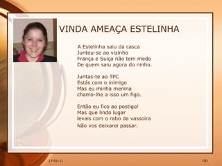 VINDA AMEAÇA ESTELINHA A Estelinha saiu da casca  Juntou-se ao vizinho  França e Suiça não tem medo  De quem saiu agora do ninho.  Juntas-te ao TPC  Estás com o inimigo  Mas eu minha menina  chamo-lhe a isso um figo.  Então eu fico ao postigo!  Mas que lindo lugar  levais com o rabo da vassoira  Não vos deixarei passar.   
