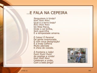 … E FALA NA CEPEIRA Perguntem à Vinda?  Pim! Pim! Pim!  Qual é a terra linda?  Pim! Pim! Pim!  Do Riba-Paiva,  Onde o sol brilha,  Sem guerrilha  E a tempestade amaina.  É Cetos! É Pereira!  De gente enamorada  E com nova designação!  É a linda CePeira  Muito adorada  E cheia de coesão.  À fronteira o João!  Pum! Pum! Pum!  Ao postigo a vinda!  Pim! Pim! Pim!  Celebram a união,  Com a bela pinga! 
