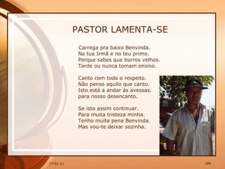 PASTOR LAMENTA-SE Carrega pra baixo Benvinda.  Na tua Irmã e no teu primo.  Porque sabes que burros velhos.  Tarde ou nunca tomam ensino.  Canto com todo o respeito.  Não penso aquilo que canto.  Isto está a andar ás avessas.  para nosso desencanto.  Se isto assim continuar.  Para muita tristeza minha.  Tenho muita pena Benvinda.  Mas vou-te deixar sozinha.  