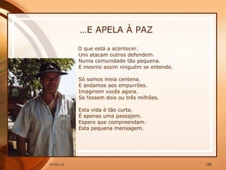 … E APELA À PAZ O que está a acontecer.  Uns atacam outros defendem.  Numa comunidade tão pequena.  E mesmo assim ninguém se entende.  Só somos meia centena.  E andamos aos empurrões.  Imaginem vocês agora.  Se fossem dois ou três milhões.  Esta vida é tão curta.  É apenas uma passajem.  Espero que compreendam.  Esta pequena mensagem.  
