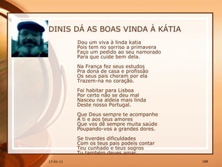 DINIS DÁ AS BOAS VINDA À KÁTIA Dou um viva à linda katia  Pois tem no sorriso a primavera  Faço um pedido ao seu namorado  Para que cuide bem dela.  Na França fez seus estudos  Pra dona de casa e profissão  Os seus pais choram por ela  Trazem-na no coração.    Foi habitar para Lisboa  Por certo não se deu mal  Nasceu na aldeia mais linda  Deste nosso Portugal.  Que Deus sempre te acompanhe  A ti e aos teus amores  Que vos dê sempre muita saúde  Poupando-vos a grandes dores.    Se tiverdes dificuldades  Com os teus pais podeis contar  Teu cunhado e teus sogros  Tu também deves amar.  