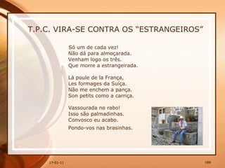 T.P.C. VIRA-SE CONTRA OS “ESTRANGEIROS” Só um de cada vez!  Não dá para almoçarada.  Venham logo os três.  Que morre a estrangeirada.  Lá poule de la França,  Les formages da Suíça.  Não me enchem a pança.  Son petits como a carriça.  Vassourada no rabo!  Isso são palmadinhas.  Convosco eu acabo.  Pondo-vos nas brasinhas.   