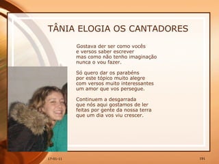 TÂNIA ELOGIA OS CANTADORES Gostava der ser como vocês  e versos saber escrever  mas como não tenho imaginação  nunca o vou fazer.  Só quero dar os parabéns  por este tópico muito alegre  com versos muito interessantes  um amor que vos persegue.  Continuem a desgarrada  que nós aqui gostamos de ler  feitas por gente da nossa terra  que um dia vos viu crescer. 