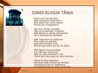 DINIS ELOGIA TÂNIA Tânia vais-me perdoar  Esta pergunta necessária  Mas para nos veres nascer  Deves ser octogenária.  Os teus versos acredita  Não envergonham ninguém  Não deixes a nossa companhia  De ti precisamos também.  Não importam as palavras  Mas onde se aplicam  Quando comecei a ler  Pensei que eram do teu tio Blico.  Mas agora me prometes  E a nós nos vais jurar  Não só vais continuar a ler  Como aos teus pais os vais mostrar.  Tânia és boa pequena  Mereces toda a sorte do mundo  Consegues que te respeitem  E tenhamos por ti amor profundo.  