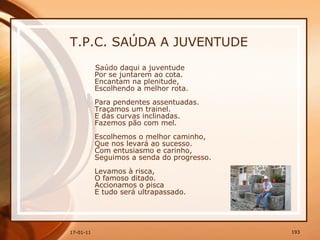T.P.C. SAÚDA A JUVENTUDE Saúdo daqui a juventude  Por se juntarem ao cota.  Encantam na plenitude,  Escolhendo a melhor rota.  Para pendentes assentuadas.  Traçamos um trainel.  E das curvas inclinadas.  Fazemos pão com mel.  Escolhemos o melhor caminho,  Que nos levará ao sucesso.  Com entusiasmo e carinho,  Seguimos a senda do progresso.  Levamos à risca,  O famoso ditado.  Accionamos o pisca  E tudo será ultrapassado.  