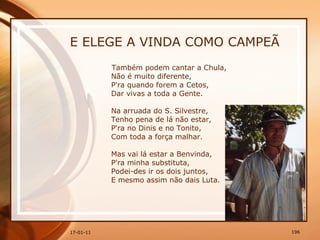 E ELEGE A VINDA COMO CAMPEÃ Também podem cantar a Chula,  Não é muito diferente,  P'ra quando forem a Cetos,  Dar vivas a toda a Gente.  Na arruada do S. Silvestre,  Tenho pena de lá não estar,  P'ra no Dinis e no Tonito,  Com toda a força malhar.  Mas vai lá estar a Benvinda,  P'ra minha substituta,  Podei-des ir os dois juntos,  E mesmo assim não dais Luta. 