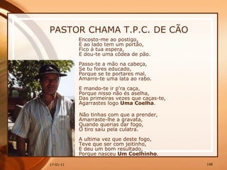 PASTOR CHAMA T.P.C. DE CÃO Encosto-me ao postigo,  E ao lado tem um portão,  Fico à tua espera,  E dou-te uma côdea de pão.  Passo-te a mão na cabeça,  Se tu fores educado,  Porque se te portares mal,  Amarro-te uma lata ao rabo.  E mando-te ir p'ra caça,  Porque nisso não és aselha,  Das primeiras vezes que caças-te,  Agarrastes logo  Uma Coelha .  Não tinhas com que a prender,  Amarraste-lhe a gravata,  Quando querias dar fogo,  O tiro saiu pela culatra.  A ultima vez que deste fogo,  Teve que ser com jeitinho,  E deu um bom resultado,  Porque nasceu  Um Coelhinho . 