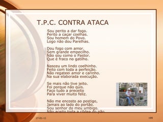 T.P.C. CONTRA ATACA Sou perito a dar fogo.  Perito a caçar coelhas.  Sou homem do Povo.  Logo não dou Parelhas.  Dou fogo com amor.  Sem grande empecilho.  Não sou como o Pastor.  Que é fraco no gatilho.  Nasceu um lindo coelhinho.  Feito com toda a perfeição.  Não regateei amor e carinho.  Na sua elaborada execução.  Se mais não tive jeito.  Foi porque não quis.  Faço tudo a preceito  Para viver muito feliz.  Não me encosto ao postigo,  Jamais ao lado do portão.  Sou senhor do meu umbigo.  Não aceito toda a côdea do pão. 