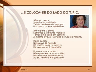 … E COLOCA-SE DO LADO DO T.P.C. Não sou poeta  Isso é uma realidade  Talvez herdasse do meu pai  Um pouco da sua habilidade.  Isto é para ti primo  Sentimos da mesma maneira  Temos uma coisa em comum  A mesma avó, a Tia Maria do Céu da Pereira.  Maria do Céu  Nossa avó já falecida  Há muitos anos nos deixou  Mas nunca será esquecida.  Dou um viva a todos  Não quero entrar em conflito  Mas um viva muito especial  Ao Sr. António Marques Rito.  