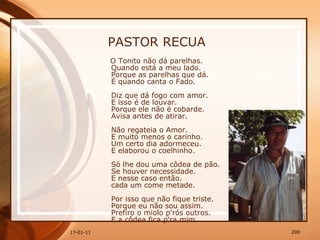 PASTOR RECUA O Tonito não dá parelhas.  Quando está a meu lado.  Porque as parelhas que dá.  É quando canta o Fado.  Diz que dá fogo com amor.  E isso é de louvar.  Porque ele não é cobarde.  Avisa antes de atirar.  Não regateia o Amor.  E muito menos o carinho.  Um certo dia adormeceu.  E elaborou o coelhinho.  Só lhe dou uma côdea de pão.  Se houver necessidade.  E nesse caso então.  cada um come metade.  Por isso que não fique triste.  Porque eu não sou assim.  Prefiro o miolo p'rós outros.  E a côdea fica p'ra mim.   