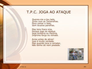 T.P.C. JOGA AO ATAQUE Queres-me a teu lado,  Junto com as Tartarelhas.  Para cantar o fado,  Sem levares parelhas.  Mas tens fraca sina,  Porque jogo ao ataque.  Seja Aveleira ou Paulina,  Imprimo força no remate.  Aviso antes de atirar!  Isso é muito verdade.  Mas quando toca a rematar,  Não tenho dó nem piedade.  