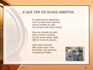 … E QUE TEM OS OLHOS ABERTOS O coelhinho foi elaborado,  Com os olhos bem abertos.  Nunca remato ao lado  Vou directo aos sítios certos.  Dás-me metade do pão!  Disso tenho a certeza.  Só por seres amigo João,  Não te livras da dureza.  Hoje estou brando!  Não quero fazer mal!  Aproveita. Vai gozando.  A quadra do Natal. 