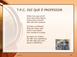T.P.C. DIZ QUE É PROFESSOR Onde é eu que errei?  Com esta fraca figura.  Tanta coisa ensinei!  Mas não tem postura.  Já trata o professor,  Pela sua fraca raça.  Junto-o ao Pastor.  Vou vendê-lo à praça.  Só peço um vintém,  Por tão ruim aparência.  Só não digo que tem,  sarna e demência.  