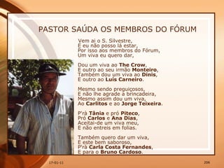 PASTOR SAÚDA OS MEMBROS DO FÓRUM Vem ai o S. Silvestre,  E eu não posso lá estar,  Por isso aos membros do Fórum,  Um viva eu quero dar,  Dou um viva ao  The Crow ,  E outro ao seu irmão  Monteiro ,  Também dou um viva ao  Dinis ,  E outro ao  Luís Carneiro .  Mesmo sendo preguiçosos,  E não lhe agrade a brincadeira,  Mesmo assim dou um viva,  Ao  Carlitos  e ao  Jorge Teixeira .  P'rà  Tânia  e pró  Piteco ,  Pró  Carlos  e  Ana Dias ,  Aceitai-de um viva meu,  E não entreis em folias.  Também quero dar um viva,  E este bem saboroso,  P'rà  Carla Costa Fernandes ,  E para o  Bruno Cardoso .  