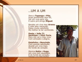 … UM A UM Para a  Topanga  e  Pita ,  Duas pombinhas sem fel,  Vai um viva para vós,  E outro pró amigo  Miguel .  Recebe um viva meu  Arwen ,  E este bem merecido,  Estou muito satisfeito,  De melhor te ter conhecido.  Pesta  e  João 71 ,  DarkUser  e  Vitor Faria ,  Para vós vai o meu viva,  Com amizade e alegria.  Estelinha  e  Benvinda ,  Com grande satisfação,  Aceitai um viva meu,  Do fundo do coração.  Menina  Katia  e  Hugo ,  Um viva com saudades,  E do fundo do coração,  Desejo-vos felicidades.  