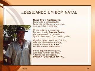 … DESEJANDO UM BOM NATAL Nuno Pro  e  Rui Saraiva ,  Com toda a sinceridade,  Para vós também vai um viva,  com carinho e amizade.  Já me estava a esquecer,  Do meu irmão  Damas Costa ,  Vai preparando a garrafa,  Que é disso que o teu irmão gosta.  Alguém tinha que ficar p'ró fim,  Mas ele não me leva a mal,  Um grande viva ao  T.P.C ,  Por ser o meu maior rival.  Se de alguém me esqueci,  Juro que não foi por mal,  A todos vós eu desejo,  UM SANTO E FELIZ NATAL . 