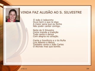 VINDA FAZ ALUSÃO AO S. SILVESTRE Ó João ó Joãozinho  Ouve bem o que te digo  A maior pena que eu tenho  Não poder cantar contigo.  Noite de S Silvestre  Como manda a tradição  Tudo canta e dança  Com alegria no coração.  Canta o Inocêncio e o tio Rufia  Luís Alberto e Belico  Também canta o João Carlos  O Alcindo mas que bonito.  